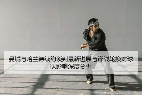 曼城与哈兰德续约谈判最新进展与锋线轮换对球队影响深度分析